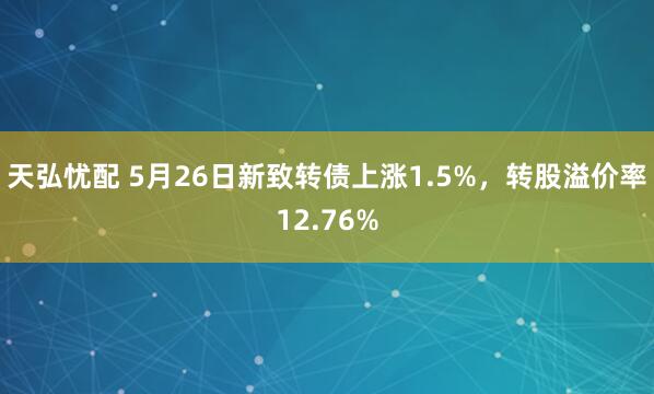 天弘忧配 5月26日新致转债上涨1.5%，转股溢价率12.76%