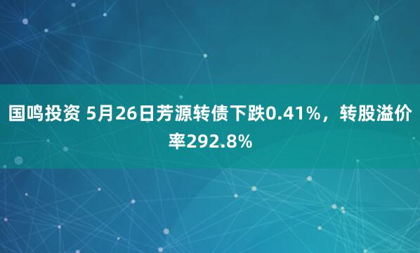 国鸣投资 5月26日芳源转债下跌0.41%，转股溢价率292.8%