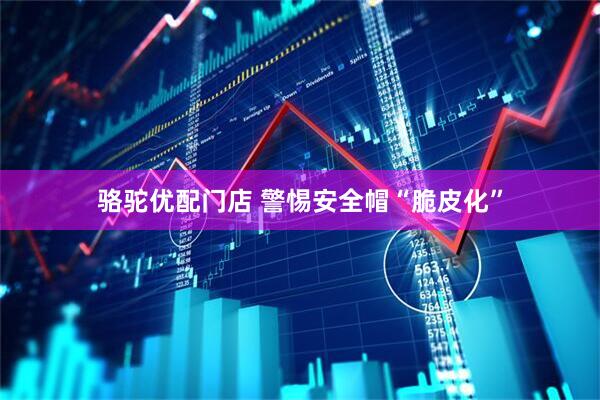 骆驼优配门店 警惕安全帽“脆皮化”