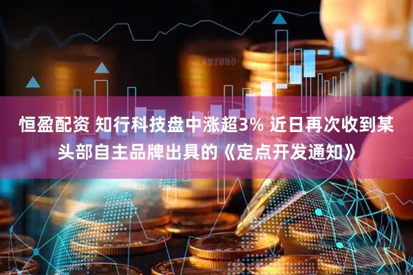 恒盈配资 知行科技盘中涨超3% 近日再次收到某头部自主品牌出具的《定点开发通知》