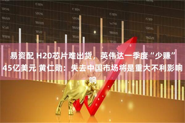易资配 H20芯片难出货，英伟达一季度“少赚”45亿美元 黄仁勋：失去中国市场将是重大不利影响