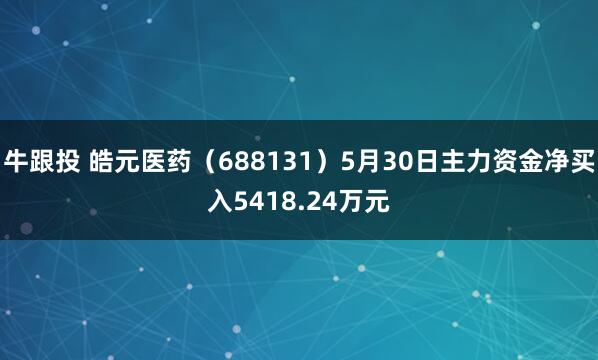 牛跟投 皓元医药（688131）5月30日主力资金净买入5418.24万元