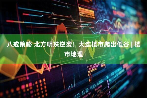 八戒策略 北方明珠逆袭！大连楼市爬出低谷 | 楼市地理
