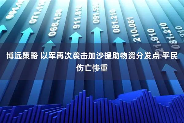 博远策略 以军再次袭击加沙援助物资分发点 平民伤亡惨重