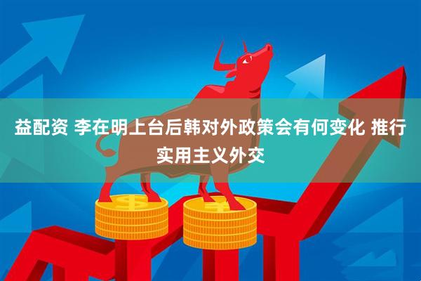 益配资 李在明上台后韩对外政策会有何变化 推行实用主义外交