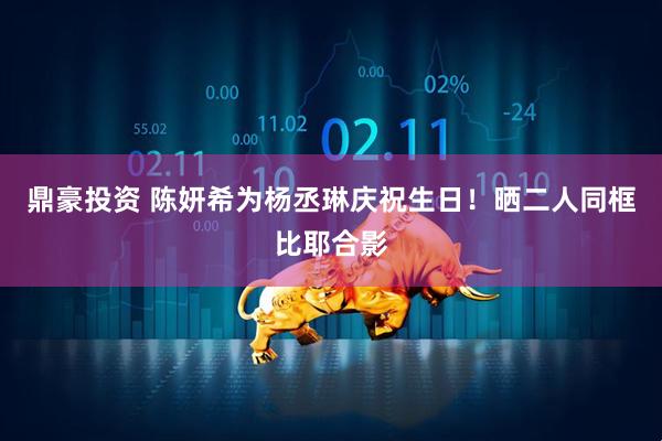 鼎豪投资 陈妍希为杨丞琳庆祝生日！晒二人同框比耶合影