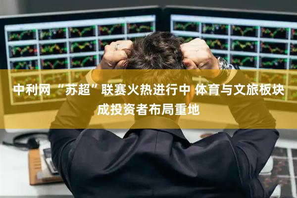 中利网 “苏超”联赛火热进行中 体育与文旅板块成投资者布局重地