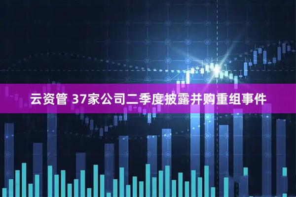 云资管 37家公司二季度披露并购重组事件