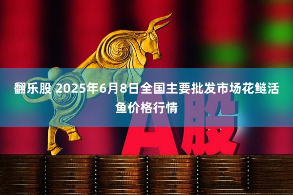 翻乐股 2025年6月8日全国主要批发市场花鲢活鱼价格行情