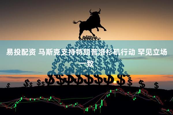 易投配资 马斯克支持特朗普洛杉矶行动 罕见立场一致