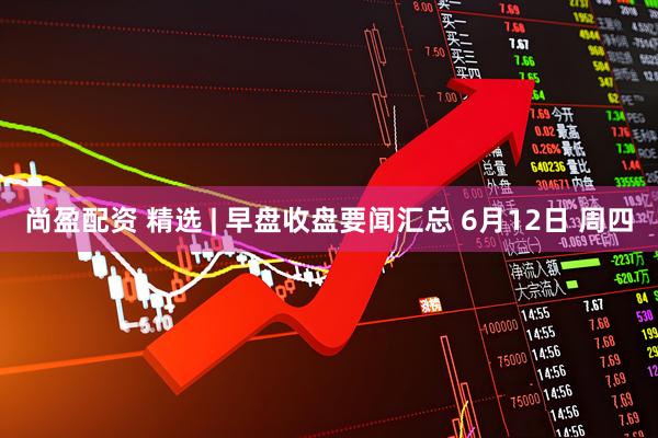 尚盈配资 精选 | 早盘收盘要闻汇总 6月12日 周四