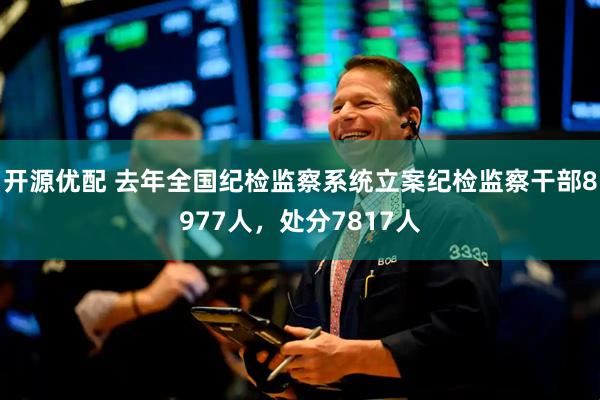 开源优配 去年全国纪检监察系统立案纪检监察干部8977人，处分7817人