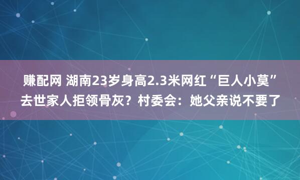 赚配网 湖南23岁身高2.3米网红“巨人小莫”去世家人拒领骨灰？村委会：她父亲说不要了