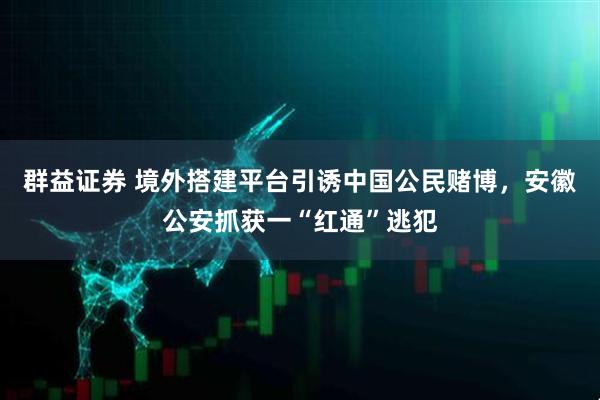 群益证券 境外搭建平台引诱中国公民赌博，安徽公安抓获一“红通”逃犯