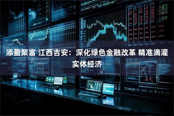添盈聚富 江西吉安：深化绿色金融改革 精准滴灌实体经济