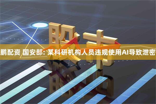 鹏配资 国安部: 某科研机构人员违规使用AI导致泄密
