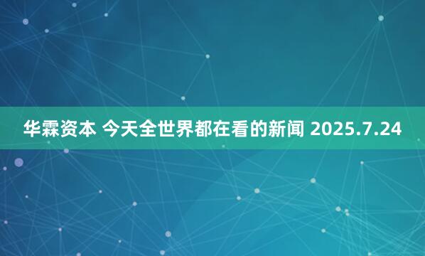 华霖资本 今天全世界都在看的新闻 2025.7.24