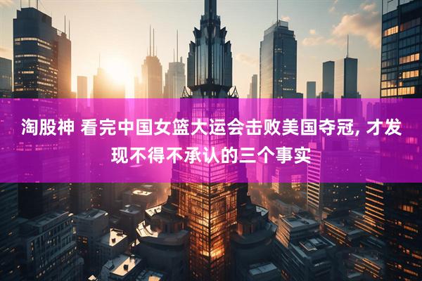 淘股神 看完中国女篮大运会击败美国夺冠, 才发现不得不承认的三个事实