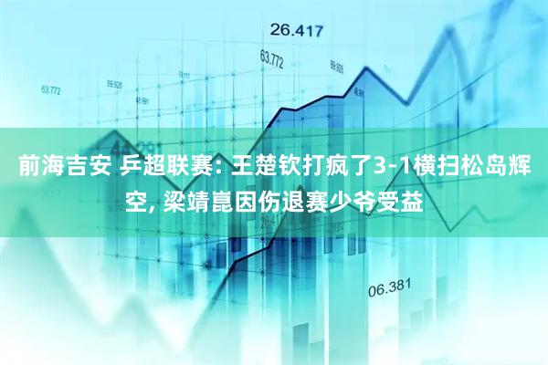 前海吉安 乒超联赛: 王楚钦打疯了3-1横扫松岛辉空, 梁靖崑因伤退赛少爷受益