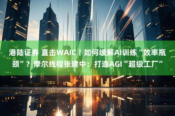 港陆证券 直击WAIC丨如何缓解AI训练“效率瓶颈”？摩尔线程张建中：打造AGI“超级工厂”