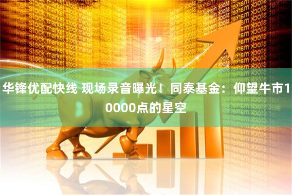 华锋优配快线 现场录音曝光！同泰基金：仰望牛市10000点的星空