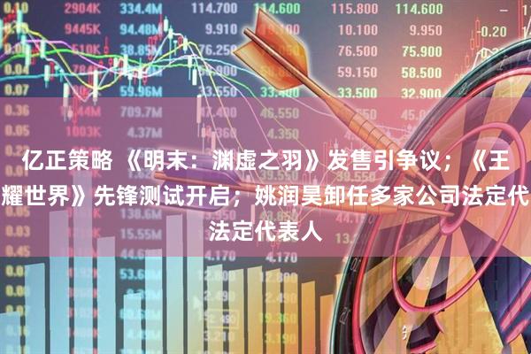 亿正策略 《明末：渊虚之羽》发售引争议；《王者荣耀世界》先锋测试开启；姚润昊卸任多家公司法定代表人