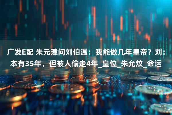广发E配 朱元璋问刘伯温：我能做几年皇帝？刘：本有35年，但被人偷走4年_皇位_朱允炆_命运