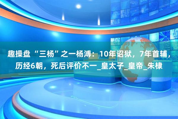 趣操盘 “三杨”之一杨溥：10年诏狱，7年首辅，历经6朝，死后评价不一_皇太子_皇帝_朱棣