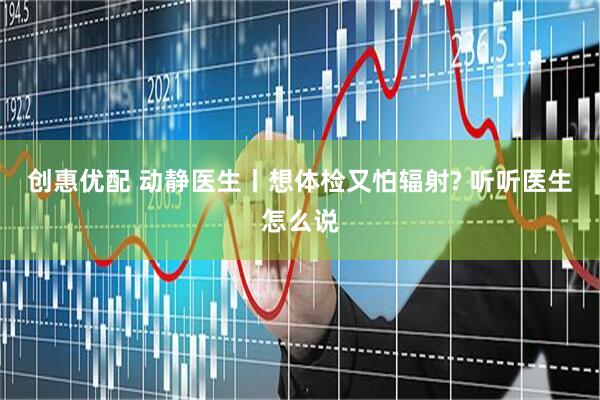 创惠优配 动静医生丨想体检又怕辐射? 听听医生怎么说