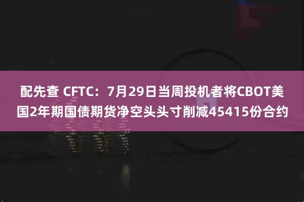 配先查 CFTC：7月29日当周投机者将CBOT美国2年期国债期货净空头头寸削减45415份合约