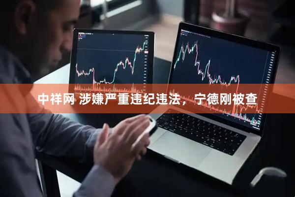 中祥网 涉嫌严重违纪违法，宁德刚被查