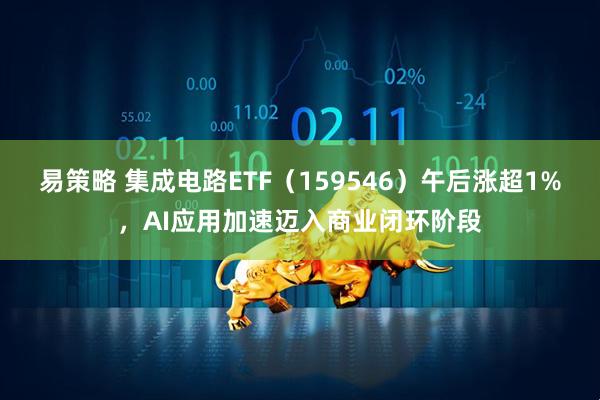 易策略 集成电路ETF（159546）午后涨超1%，AI应用加速迈入商业闭环阶段