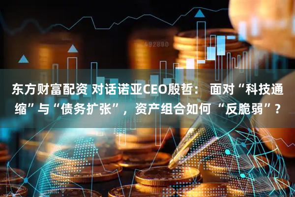 东方财富配资 对话诺亚CEO殷哲： 面对“科技通缩”与“债务扩张”，资产组合如何 “反脆弱”？