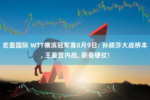 宏盈国际 WTT横滨冠军赛8月9日: 孙颖莎大战桥本, 王曼昱内战, 蒯曼硬仗!