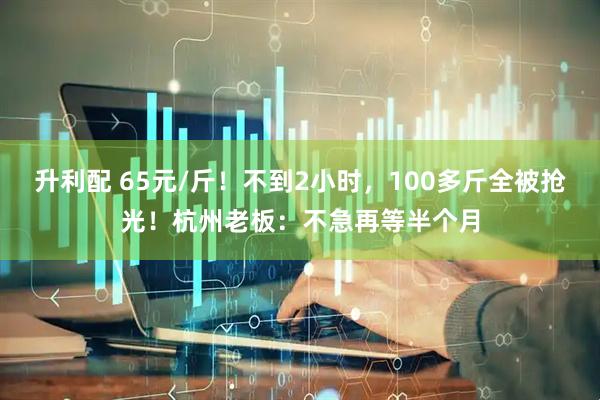 升利配 65元/斤！不到2小时，100多斤全被抢光！杭州老板：不急再等半个月