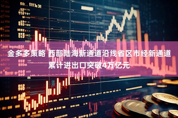 金多多策略 西部陆海新通道沿线省区市经新通道累计进出口突破4万亿元