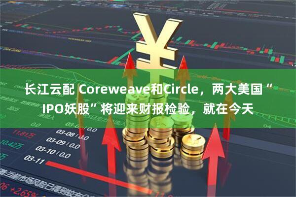 长江云配 Coreweave和Circle，两大美国“IPO妖股”将迎来财报检验，就在今天