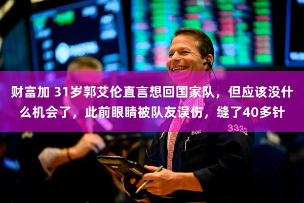 财富加 31岁郭艾伦直言想回国家队，但应该没什么机会了，此前眼睛被队友误伤，缝了40多针
