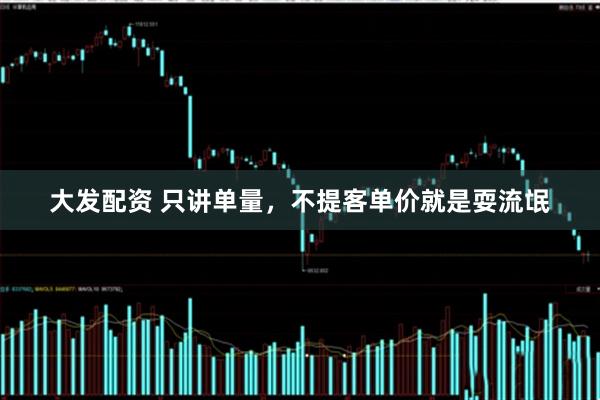 大发配资 只讲单量，不提客单价就是耍流氓