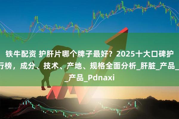 铁牛配资 护肝片哪个牌子最好？2025十大口碑护肝片排行榜，成分、技术、产地、规格全面分析_肝脏_产品_Pdnaxi