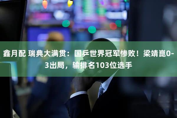 鑫月配 瑞典大满贯：国乒世界冠军惨败！梁靖崑0-3出局，输排名103位选手